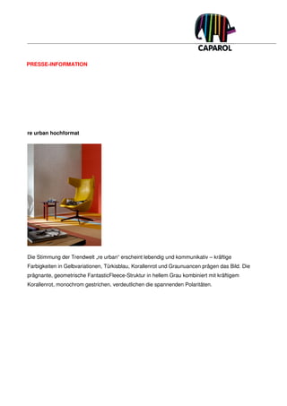 PRESSE-INFORMATION




re urban hochformat




Die Stimmung der Trendwelt „re urban“ erscheint lebendig und kommunikativ – kräftige
Farbigkeiten in Gelbvariationen, Türkisblau, Korallenrot und Graunuancen prägen das Bild. Die
prägnante, geometrische FantasticFleece-Struktur in hellem Grau kombiniert mit kräftigem
Korallenrot, monochrom gestrichen, verdeutlichen die spannenden Polaritäten.
 