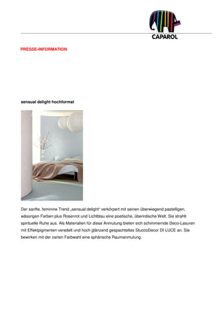 PRESSE-INFORMATION




sensual delight hochformat




Der sanfte, feminine Trend „sensual delight“ verkörpert mit seinen überwiegend pastelligen,
wässrigen Farben plus Rosenrot und Lichtblau eine poetische, überirdische Welt. Sie strahlt
spirituelle Ruhe aus. Als Materialien für diese Anmutung bieten sich schimmernde Deco-Lasuren
mit Effektpigmenten veredelt und hoch glänzend gespachteltes StuccoDecor DI LUCE an. Sie
bewirken mit der zarten Farbwahl eine sphärische Raumanmutung.
 