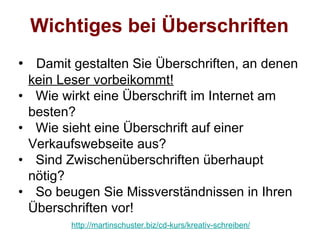 Wichtiges bei Überschriften
• Damit gestalten Sie Überschriften, an denen
    kein Leser vorbeikommt!
•    Wie wirkt eine Überschrift im Internet am
    besten?
•    Wie sieht eine Überschrift auf einer
    Verkaufswebseite aus?
•    Sind Zwischenüberschriften überhaupt
    nötig?
•    So beugen Sie Missverständnissen in Ihren
    Überschriften vor!
          http://martinschuster.biz/cd-kurs/kreativ-schreiben/
 