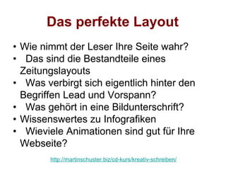 Das perfekte Layout
• Wie nimmt der Leser Ihre Seite wahr?
• Das sind die Bestandteile eines
  Zeitungslayouts
• Was verbirgt sich eigentlich hinter den
  Begriffen Lead und Vorspann?
• Was gehört in eine Bildunterschrift?
• Wissenswertes zu Infografiken
• Wieviele Animationen sind gut für Ihre
  Webseite?
        http://martinschuster.biz/cd-kurs/kreativ-schreiben/
 