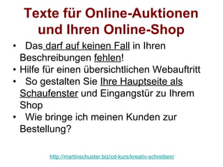 Texte für Online-Auktionen
    und Ihren Online-Shop
• Das darf auf keinen Fall in Ihren
  Beschreibungen fehlen!
• Hilfe für einen übersichtlichen Webauftritt
• So gestalten Sie Ihre Hauptseite als
  Schaufenster und Eingangstür zu Ihrem
  Shop
• Wie bringe ich meinen Kunden zur
  Bestellung?

        http://martinschuster.biz/cd-kurs/kreativ-schreiben/
 