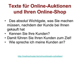 Texte für Online-Auktionen
    und Ihren Online-Shop
• Das absolut Wichtigste, was Sie machen
  müssen, nachdem der Kunde bei Ihnen
  gekauft hat
• Kennen Sie Ihre Kunden?
• Damit führen Sie Ihren Kunden zum Ziel!
• Wie spreche ich meine Kunden an?


       http://martinschuster.biz/cd-kurs/kreativ-schreiben/
 