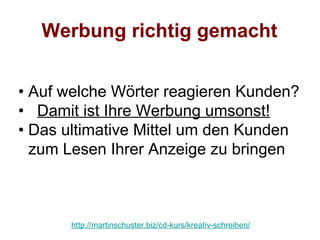Werbung richtig gemacht


• Auf welche Wörter reagieren Kunden?
• Damit ist Ihre Werbung umsonst!
• Das ultimative Mittel um den Kunden
  zum Lesen Ihrer Anzeige zu bringen



      http://martinschuster.biz/cd-kurs/kreativ-schreiben/
 
