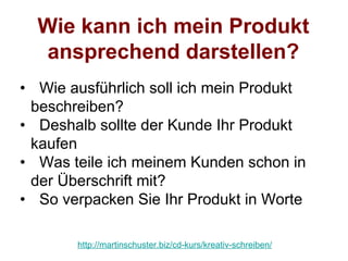 Wie kann ich mein Produkt
  ansprechend darstellen?
• Wie ausführlich soll ich mein Produkt
 beschreiben?
• Deshalb sollte der Kunde Ihr Produkt
 kaufen
• Was teile ich meinem Kunden schon in
 der Überschrift mit?
• So verpacken Sie Ihr Produkt in Worte

       http://martinschuster.biz/cd-kurs/kreativ-schreiben/
 