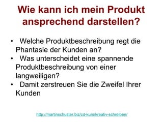 Wie kann ich mein Produkt
  ansprechend darstellen?
• Welche Produktbeschreibung regt die
 Phantasie der Kunden an?
• Was unterscheidet eine spannende
 Produktbeschreibung von einer
 langweiligen?
• Damit zerstreuen Sie die Zweifel Ihrer
 Kunden

       http://martinschuster.biz/cd-kurs/kreativ-schreiben/
 
