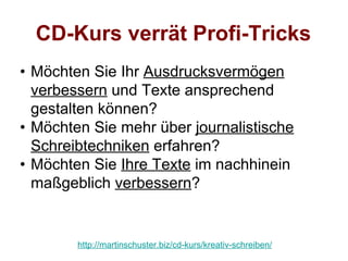 CD-Kurs verrät Profi-Tricks
• Möchten Sie Ihr Ausdrucksvermögen
  verbessern und Texte ansprechend
  gestalten können?
• Möchten Sie mehr über journalistische
  Schreibtechniken erfahren?
• Möchten Sie Ihre Texte im nachhinein
  maßgeblich verbessern?


        http://martinschuster.biz/cd-kurs/kreativ-schreiben/
 