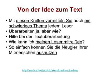 Von der Idee zum Text
• Mit diesen Kniffen vermitteln Sie auch ein
  schwieriges Thema jedem Leser
• Überarbeiten ja, aber wie?
• Hilfe bei der Textüberarbeitung
• Wie kann ich meinen Leser mitreißen?
• So einfach können Sie die Neugier Ihrer
  Mitmenschen ausnutzen


        http://martinschuster.biz/cd-kurs/kreativ-schreiben/
 