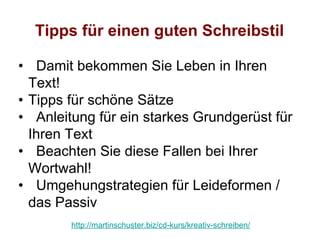 Tipps für einen guten Schreibstil

• Damit bekommen Sie Leben in Ihren
  Text!
• Tipps für schöne Sätze
• Anleitung für ein starkes Grundgerüst für
  Ihren Text
• Beachten Sie diese Fallen bei Ihrer
  Wortwahl!
• Umgehungstrategien für Leideformen /
  das Passiv
        http://martinschuster.biz/cd-kurs/kreativ-schreiben/
 