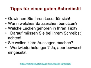 Tipps für einen guten Schreibstil

• Gewinnen Sie Ihren Leser für sich!
• Wann welches Satzzeichen benutzen?
• Welche Lücken gehören in Ihren Text?
•  Darauf müssen Sie bei Ihrem Schreibstil
  achten!
• Sie wollen klare Aussagen machen?
• Wortwiederholungen? Ja, aber bewusst
  eingesetzt!

        http://martinschuster.biz/cd-kurs/kreativ-schreiben/
 