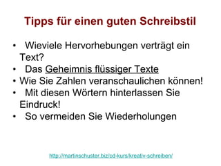 Tipps für einen guten Schreibstil

• Wieviele Hervorhebungen verträgt ein
  Text?
• Das Geheimnis flüssiger Texte
• Wie Sie Zahlen veranschaulichen können!
• Mit diesen Wörtern hinterlassen Sie
  Eindruck!
• So vermeiden Sie Wiederholungen


       http://martinschuster.biz/cd-kurs/kreativ-schreiben/
 