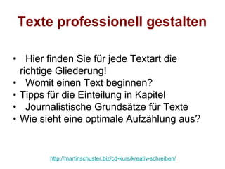 Texte professionell gestalten

• Hier finden Sie für jede Textart die
  richtige Gliederung!
• Womit einen Text beginnen?
• Tipps für die Einteilung in Kapitel
• Journalistische Grundsätze für Texte
• Wie sieht eine optimale Aufzählung aus?


        http://martinschuster.biz/cd-kurs/kreativ-schreiben/
 