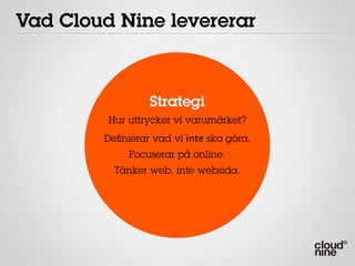 Vad Cloud Nine levererar



                 Strategi
         Hur uttrycker vi varumärket?
        Deﬁnierar vad vi inte ska göra.
             Focuserar på online.
          Tänker web, inte websida.
 