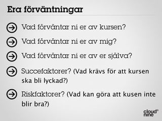 Era förväntningar
   Vad förväntar ni er av kursen?

   Vad förväntar ni er av mig?

   Vad förväntar ni er av er själva?

   Succefaktorer? (Vad krävs för att kursen
   ska bli lyckad?)

   Riskfaktorer? (Vad kan göra att kusen inte
   blir bra?)
 