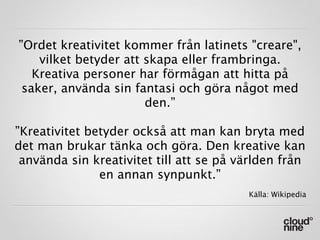 ”Ordet kreativitet kommer från latinets "creare",
    vilket betyder att skapa eller frambringa.
   Kreativa personer har förmågan att hitta på
 saker, använda sin fantasi och göra något med
                       den.”

”Kreativitet betyder också att man kan bryta med
det man brukar tänka och göra. Den kreative kan
 använda sin kreativitet till att se på världen från
               en annan synpunkt.”
                                         Källa: Wikipedia
 