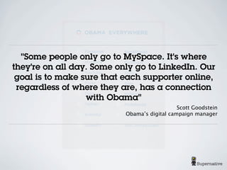 "Some people only go to MySpace. It's where
they're on all day. Some only go to LinkedIn. Our
 goal is to make sure that each supporter online,
 regardless of where they are, has a connection
                  with Obama"
                                              Scott Goodstein
                           Obama’s digital campaign manager




                                                     Supernative
 