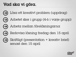 Vad ska vi göra.
   Lösa ett kreativt problem (uppdrag)

   Arbetet sker i grupp (4-6 i varje grupp)

   Arbeta mellan föreläsningarna

   Redovisa lösning fredag den 15 april

   Skriftligt (presentation + kreativ brief)
   senast den 15 april
 