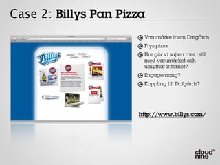 Case 2: Billys Pan Pizza
                       Varumärke inom Dafgårds
                       Frys-pizza
                       Hur gör vi sajten mer i stil
                       med varumärket och
                       utnyttjar internet?
                       Engagemang?
                       Koppling till Dafgårds?




                      http://www.billys.com/
 