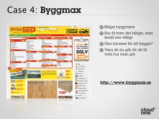 Case 4: Byggmax
                   Billiga byggvaror
                   Hur få fram det billiga, men
                   ändå inte dåligt
                   Öka intresset för att bygga?
                   Vara dit du går för att få
                   veta hur man gör.




                  http://www.byggmax.se
 