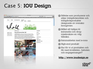 Case 5: IOU Design
                      Stiftelse som producerar och
                      säljer trädgårdsmöbler och
                      trädgårdsprodukter
                      designade av svenska
                      formgivare.
                      Målet att hjälpa fd
                      kriminella och drog-
                      missbrukare en väg
                      tillbaka.
                      Sammarbetar med x-cons
                      High-end produkt
                      Hur för vi ut produkten och
                      får med kvaliteten, historien
                      och engagemanget?

                     http://www.ioudesign.se
 