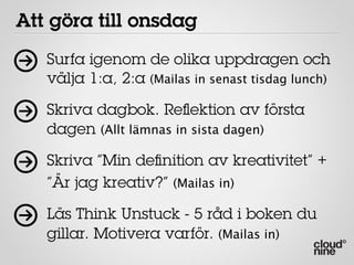 Att göra till onsdag
   Surfa igenom de olika uppdragen och
   välja 1:a, 2:a (Mailas in senast tisdag lunch)

   Skriva dagbok. Reﬂektion av första
   dagen (Allt lämnas in sista dagen)

   Skriva ”Min deﬁnition av kreativitet” +
   ”Är jag kreativ?” (Mailas in)

   Läs Think Unstuck - 5 råd i boken du
   gillar. Motivera varför. (Mailas in)
 