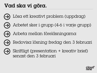Vad ska vi göra.
   Lösa ett kreativt problem (uppdrag)

   Arbetet sker i grupp (4-6 i varje grupp)

   Arbeta mellan föreläsningarna

   Redovisa lösning fredag den 3 februari

   Skriftligt (presentation + kreativ brief)
   senast den 3 februari
 