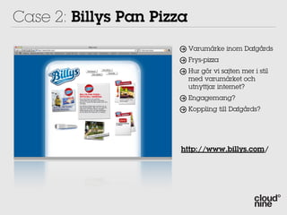 Case 2: Billys Pan Pizza
                           Varumärke inom Dafgårds
                           Frys-pizza
                           Hur gör vi sajten mer i stil
                           med varumärket och
                           utnyttjar internet?
                           Engagemang?
                           Koppling till Dafgårds?




                       http://www.billys.com/
 