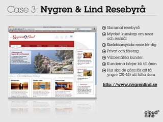 Case 3: Nygren & Lind Resebyrå
                     Gammal resebyrå
                     Mycket kunskap om resor
                     och resmål
                     Skräddarsydda resor för dig
                     Privat och företag
                     Välbestälda kunder.
                     Kunderna börjar bli till åren
                     Hur ska de göra för att få
                     yngre (20-45) att hitta dem

                    http://www.nygrenlind.se
 