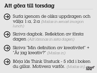 Att göra till torsdag
   Surfa igenom de olika uppdragen och
   välja 1:a, 2:a (Mailas in senast imorgon
   lunch)

   Skriva dagbok. Reﬂektion av första
   dagen (Allt lämnas in sista dagen)

   Skriva ”Min deﬁnition av kreativitet” +
   ”Är jag kreativ?” (Mailas in)

   Börja läs Think Unstuck - 5 råd i boken
   du gillar. Motivera varför. (Mailas in)
 