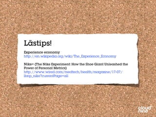 Lästips!
Experience economy
http://en.wikipedia.org/wiki/The_Experience_Economy

Nike+ (The Nike Experiment: How the Shoe Giant Unleashed the
Power of Personal Metrics)
http://www.wired.com/medtech/health/magazine/17-07/
lbnp_nike?currentPage=all
 