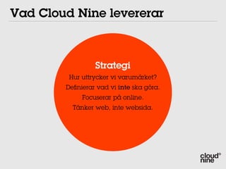 Vad Cloud Nine levererar



                 Strategi
         Hur uttrycker vi varumärket?
        Deﬁnierar vad vi inte ska göra.
             Focuserar på online.
          Tänker web, inte websida.
 