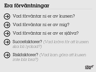 Era förväntningar
   Vad förväntar ni er av kursen?

   Vad förväntar ni er av mig?

   Vad förväntar ni er av er själva?

   Succefaktorer? (Vad krävs för att kursen
   ska bli lyckad?)

   Riskfaktorer? (Vad kan göra att kusen
   inte blir bra?)
 