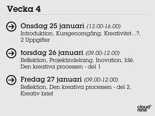Vecka 4
  Onsdag 25 januari (13.00-16.00)
  Introduktion, Kursgenomgång, Kreativitet...?,
  2 Uppgifter

  torsdag 26 januari (09.00-12.00)
  Reﬂektion, Projektindelning, Inovation, Idé,
  Den kreativa processen - del 1

  Fredag 27 januari (09.00-12.00)
  Reﬂektion, Den kreativa processen - del 2,
  Kreativ brief
 