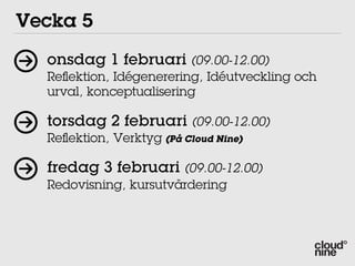 Vecka 5
  onsdag 1 februari (09.00-12.00)
  Reﬂektion, Idégenerering, Idéutveckling och
  urval, konceptualisering

  torsdag 2 februari (09.00-12.00)
  Reﬂektion, Verktyg (På Cloud Nine)

  fredag 3 februari (09.00-12.00)
  Redovisning, kursutvärdering
 