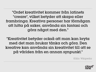 ”Ordet kreativitet kommer från latinets
     "creare", vilket betyder att skapa eller
frambringa. Kreativa personer har förmågan
  att hitta på saker, använda sin fantasi och
             göra något med den.”

”Kreativitet betyder också att man kan bryta
  med det man brukar tänka och göra. Den
kreative kan använda sin kreativitet till att se
    på världen från en annan synpunkt.”
                                      Källa: Wikipedia
 