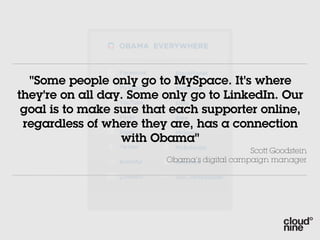 "Some people only go to MySpace. It's where
they're on all day. Some only go to LinkedIn. Our
 goal is to make sure that each supporter online,
 regardless of where they are, has a connection
                  with Obama"
                                             Scott Goodstein
                         Obama’s digital campaign manager
 