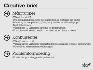 Creative brief
   Målgrupper
   -Vilka talar vi till?
   -Om er målgrupper, nns det några som är viktigare än andra
   -Hur viktig är vår produkt/tjänst/erbjudande för vår målgrupp?
   -Digitalt beteende
   -Vilka är de 10 viktigaste sajterna för målgruppen
   -Var och varför skulle de söka det vi erbjuder? Sammarbeten?


   Konkurrenter
   -Vilka tävlar vi mot?
   -Vilka är deras viktigaste produkter/features som de erbjuder sina kunder
   -Url:er till de konkurrerande företagen


   Problemformulering
   -Vad är det grundläggande problemet
 