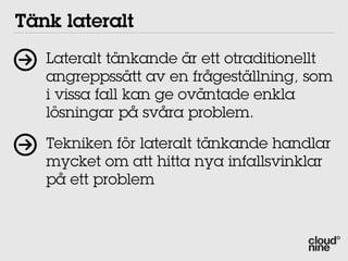 Tänk lateralt
   Lateralt tänkande är ett otraditionellt
   angreppssätt av en frågeställning, som
   i vissa fall kan ge oväntade enkla
   lösningar på svåra problem.

   Tekniken för lateralt tänkande handlar
   mycket om att hitta nya infallsvinklar
   på ett problem
 