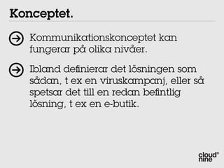 Konceptet.
   Kommunikationskonceptet kan
   fungerar på olika nivåer.

   Ibland de nierar det lösningen som
   sådan, t ex en viruskampanj, eller så
   spetsar det till en redan be ntlig
   lösning, t ex en e-butik.
 