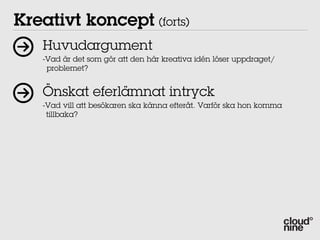 Kreativt koncept (forts)
   Huvudargument
   -Vad är det som gör att den här kreativa idén löser uppdraget/
    problemet?


   Önskat eferlämnat intryck
   -Vad vill att besökaren ska känna efteråt. Varför ska hon komma
    tillbaka?
 
