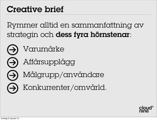 Creative brief
       Rymmer alltid en sammanfattning av
       strategin och dess fyra hörnstenar:
                        Varumärke
                        Affärsupplägg
                        Målgrupp/användare
                        Konkurrenter/omvärld.


torsdag 31 januari 13
 