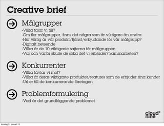 Creative brief
                        Målgrupper
                        -Vilka talar vi till?
                        -Om fler målgrupper, finns det några som är viktigare än andra
                        -Hur viktig är vår produkt/tjänst/erbjudande för vår målgrupp?
                        -Digitalt beteende
                        -Vilka är de 10 viktigaste sajterna för målgruppen
                        -Var och varför skulle de söka det vi erbjuder? Sammarbeten?


                        Konkurrenter
                        -Vilka tävlar vi mot?
                        -Vilka är deras viktigaste produkter/features som de erbjuder sina kunder
                        -Url:er till de konkurrerande företagen


                        Problemformulering
                        -Vad är det grundläggande problemet




torsdag 31 januari 13
 
