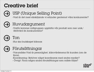 Creative brief
                        USP (Unique Selling Point)
                        -Vad är det mest särskiljande vi erbjuder gentemot våra konkurrenter?


                        Huvudargument
                        -Varför kommer målgruppen uppfatta vår produkt som mer unik/
                         åtråvärd än konkurentens?


                        Ton
                        -Hur ska budskapet kännas


                        Förutsättningar
                        -Varumärke:Vad är personlighet, kärnvärdenena för kunden (om de
                         finns).
                        -Koordinering: Behöver något koordineras med andra medier?
                        - Övrigt: Finns några andra förutsättningar som måste följas?



torsdag 31 januari 13
 