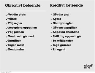 Okreativt beteende.         Kreativt beteende

          ✓   Vet din plats         ✓   Gör din grej
          ✓   Vänta                 ✓   Agera
          ✓   Följ regler           ✓   Gör nya regler
          ✓   Acceptera uppgiften   ✓   Gör om uppgiften
          ✓   Följ planen           ✓   Anpassa efterhand
          ✓   Vånta och gå med      ✓   Ställ dig upp och gå
          ✓   Barriärer             ✓   Se möjligheter
          ✓   Ingen makt            ✓   Inga gränser
          ✓   Kontorsslav           ✓   Fri agent




torsdag 31 januari 13
 