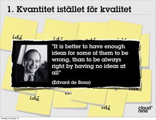 1. Kvantitet istället för kvalitet


             i dé                   i dé          idé        i dé
                                   ”It is better to have enough
                        idé    i dé
                                   ideas for some of them to be  idé
                                   wrong, than to be always
                                   right by having no ideas at
                                   all”       idé
                 i dé                i dé
                                                       idé
                                   (Edvard de Bono) i déi dé
                                                   i dé
                                                                  idé
                                       idé
                        i dé
                                                      i dé

torsdag 31 januari 13
 