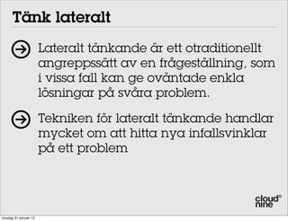 Tänk lateralt
                        Lateralt tänkande är ett otraditionellt
                        angreppssätt av en frågeställning, som
                        i vissa fall kan ge oväntade enkla
                        lösningar på svåra problem.

                        Tekniken för lateralt tänkande handlar
                        mycket om att hitta nya infallsvinklar
                        på ett problem




torsdag 31 januari 13
 