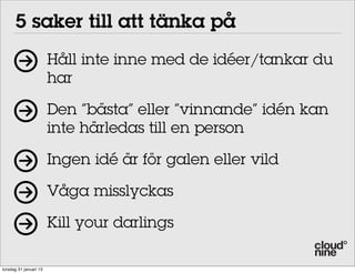 5 saker till att tänka på
                        Håll inte inne med de idéer/tankar du
                        har

                        Den ”bästa” eller ”vinnande” idén kan
                        inte härledas till en person

                        Ingen idé är för galen eller vild

                        Våga misslyckas

                        Kill your darlings

torsdag 31 januari 13
 