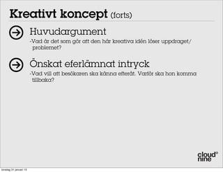 Kreativt koncept (forts)
                        Huvudargument
                        -Vad är det som gör att den här kreativa idén löser uppdraget/
                         problemet?


                        Önskat eferlämnat intryck
                        -Vad vill att besökaren ska känna efteråt. Varför ska hon komma
                         tillbaka?




torsdag 31 januari 13
 