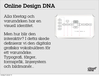 Online Design DNA
      Alla företag och
      varumärken har en
                                     Brand
                                    Platform

                                                           Re-Brief                   Design DNA
                                                                                       Graphical
                                                                                       language
                                    Business
                                    Analysis




      visuell identitet.
                                                                                                     Client                   Customer
                                                 Online    Creative   Communication                                   Wire                Final
                                                                                                     User                       User
                                                Strategy    Brief        Concept                                     Frames              Design
                                                                                                    Testing                    Testing
                                   Customer
                                   Analysis
                                                                                      Grey models
                                                                                      Information
                                                                                       Structure

                                   Competitor
                                    Analysis



                                                                                              Concept        Execution




      Men hur blir den                            OK         OK            OK                           OK                                OK




      interaktiv? I detta skede
      definierar vi den digitala
      grafiska vokabulären för
      ett varumärke.
      Typografi, färger,
      formspråk, linjesystem
      och bildmanér..
torsdag 31 januari 13
 