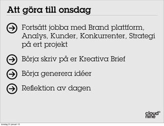 Att göra till onsdag
                        Fortsätt jobba med Brand plattform,
                        Analys, Kunder, Konkurrenter, Strategi
                        på ert projekt

                        Börja skriv på er Kreativa Brief

                        Börja generera idéer

                        Reflektion av dagen



torsdag 31 januari 13
 