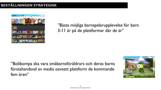 BERGHS SCHOOL OF COMMUNICATION
12
BESTÄLLNINGEN STRATEGISK
”Bästa möjliga barnspelarupplevelse för barn
3-11 år på de plattformar där de är”
”Bolibompa ska vara småbarnsföräldrars och deras barns
förstahandsval av media oavsett plattform de kommande
fem åren”
 